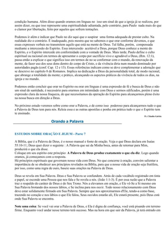 condição humana. Além disso quando oramos em línguas no isso um sinal de que a igreja já se realizou, por
assim dizer, ou que isso represente uma espiritualidade adiantada, pelo contrário, para Paulo nada mais do que
o clamor por libertação, feito por aqueles que sofrem tentações.

Podemos ir além e indicar que Paulo no diz aqui que o suspirar uma forma adequada de prestar culto. Na
realidade diz o contrário. É inadequado, pois mostra que no sabemos o que orar conforme devemos, e que
essas expresses verbais no transmitem aquilo que está na mente de Deus. Tal falha, porém, compensada
mediante a intercessão do Espírito. Essa intercessão aceitável a Deus, porque Deus conhece a mente do
Espírito, e o Espírito intercede em conformidade com a vontade de Deus. Mais tarde, Paulo define o culto
espiritual ou racional em termos de apresentar o corpo por sacrifício vivo e agradável a Deus, (Rm. 12:1),
passa então a explicar o que significa isso em termos de no se conformar com o mundo, da renovação da
mente, de fazer uso dos seus dons dentro do corpo de Cristo, e da vivência diria num mundo dominado por
autoridades pagãs (conf. Cap. 12 e 13). Essas referências indicam como se deve complementar a adoração que
se descreve no capítulo 8 de Romanos. Implica na dedicação a Deus da personalidade total, de modo racional,
que abrange a totalidade da mente; e prático, alcançando os aspectos práticos da vivência de todos os dias, na
igreja e no mundo.

Podemos então concluir que orar no Espírito ou orar em línguas é uma expressão de fé e busca de Deus e não
um sinal de santidade, é necessário para orarmos em intimidade com Deus e sermos edificados, porém é uma
expressão clara da nossa fraqueza, de que necessitamos da operação do Espírito para alcançarmos pleno êxito
na nossa busca em direção a Deus.

No próximo estudo veremos sobre como orar a Palavra, e de como isso poderoso para alcançarmos tudo o que
a Palavra de Deus tem para nós. Releia essa e as outras apostilas e ponha em prática tudo o que o Espírito tem
te ensinado.
                                                                                                   Pr. Cláudio Galvão

                           Orando a Palavra


ESTUDOS SOBRE ORAÇÃO E JEJUM - Parte 7

A Bíblia, que é a Palavra de Deus, é o nosso manual e fonte de oração. Veja o que Deus declara em Isaías
55:10-11; Deus quer dizer o seguinte : A Palavra que sai da Minha boca, antes de retornar para Mim,
produzirá o que ela disse.
Coloque em seu espírito este princípio: A Palavra de Deus produz exatamente o que ela diz. Logo quando
oramos, já começamos com a resposta.
Há princípios espirituais que governam nossa vida com Deus. No que concerne à oração, convém salientar a
importância de se obedecer aos princípios revelados na Bíblia, para que a nossa vida de oração seja frutífera,
por isso, como uma regra de ouro, baseie suas orações na Palavra de Deus.

Deus se revela em Sua Palavra. Deus e Sua Palavra se confundem. Atrás de cada vocábulo registrado em tinta
e papel, se esconde uma Pessoa que nos fala e Se revela a nós. (João 1:1-3). É por essa razão que a Palavra
traz o respaldo do caráter de Deus e do Seu Trono. Nós a elevamos em oração, e Ele vê-Se a Si mesmo em
Sua Palavra brotando dos nossos lábios, e Se inclina para nos ouvir. Todo nosso relacionamento com Deus
deve estar solidamente firmado em Sua Palavra. Sempre que nos aproximarmos d'Ele, tendo-a como base,
trazendo no coração e nos lábios o que Ele falou, Seus ouvidos estarão ali, Ele estará presente, pois Deus está
onde Sua Palavra se encontra.

Note uma coisa: Se você vai orar a Palavra de Deus, e Ela é digna de confiança, você está pisando em terreno
firme. Enquanto você andar nesse terreno terá sucesso. Mas na hora em que sair da Palavra, já terá entrado em
 