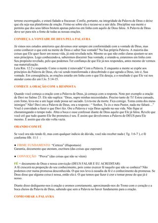 terreno escorregadio, e estará fadado a fracassar. Confie, portanto, na integridade da Palavra de Deus e deixe
que ela seja sua plataforma de oração. Firme-se sobre ela e recuse-se a sair dela. Discipline sua mente e
permita que dos seus lábios brotem apenas palavras em linha com aquilo de Deus falou. A Palavra de Deus
deve ser para nós a fonte de todas as nossas orações.

CONHEÇA A VONTADE DE DEUS PELA PALAVRA

Já vimos nos estudos anteriores que devemos orar sempre em conformidade com a vontade de Deus, mas
como conhecer o que está na mente de Deus e saber Sua vontade? Na Sua própria Palavra. A maioria das
coisas que Ele quer fazer em nossa vida, já está revelada nela. Mesmo as que não estão claras ajustam-se aos
seus princípios. Logo conhecendo-a, saberemos discernir Sua vontade, e orando-a, estaremos em linha com
Seu propósito revelado, pelo que podemos Ter confiança de que Ele já nos respondeu, antes mesmo de vermos
sua materialização.
Leia Rm. 12:2 e responda: Como a mente é renovada? Com a Palavra. E enquanto a mente se expõe aos
princípios da Palavra de Deus, ela vai sendo transformada e descobrindo o que agrada a Deus, isto é, Sua
vontade. Em conseqüência, as orações estarão em linha com o que Ele deseja, e o resultado é que Ele vai nos
atender como diz em I Jo. 5:14-15.

COMECE A ORAÇÃO COM A RESPOSTA

Quando você começa a oração com a Palavra de Deus, já começa com a resposta. Note por exemplo a oração
de Davi no Salmo 23. Ele não suplica: “Deus, supre minhas necessidades. Preciso tanto de Ti! Estou cansado,
com fome, leva-me a um lugar onde possa ser saciado. Livra-me da morte. Fica comigo. Toma conta dos meus
inimigos” Não! Davi ora a Palavra de Deus, ora a resposta : “ Senhor, Tu és o meu Pastor, nada me faltará ...”
Você é convidado a fazer o que Davi fez. Ore a Palavra e veja Deus agindo na sua vida. Não fique aí
choramingando o tempo todo. Abra a boca e ouse confessar diante de Deus aquilo que Ele já falou. Revele que
você crê que tudo quanto Ele lhe prometeu é seu. É assim que devolvemos a Palavra de DEUS para Ele
mesmo. É assim que ela não volta vazia.

ORANDO COM FÉ

Se você ora não tendo fé, mas com qualquer indício de dúvida, você não receber nada ( Tg. 1:6-7 ), e fé
conforme Hb. 11:1 :

● FIRME FUNDAMENTO “Certeza” (Hupostasis)
Garantia, documento que atestam, escritura (das coisas que esperam)

● CONVICÇÃO “Prova” (das coisas que não se vêem)

FÉ = documento de Deus e nossa convicção (DEUS FALAR E EU ACREDITAR)
A fé crescerá na proporção do seu conhecimento, pois como exercer fé naquilo que não se conhece? Não
podemos crer numa promessa desconhecida. O que nos leva à ousadia da fé é o conhecimento da promessa. Se
Deus disse que alguma coisa é nossa, então ela é. O que temos que fazer é crer e tomar posse do que já é
nosso.

Diante disso dediquemo-nos à oração e oremos corretamente, aproximando-nos do Trono com o coração e a
boca cheios da Palavra de Deus, sabendo que sem a Palavra no haver fundamento para a oração.

COMO ORAR A PALAVRA
 