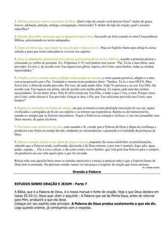 1. Defina a área que motiva sua busca de Deus. Qual o tipo de oração você precisa fazer? Ações de graça,
louvor, adoração, petição, entrega, consagração, intercessão? E dentro do tipo de oração, qual o assunto
específico?

2. Procure descobrir versículos que se apliquem àquela área. Isso pode ser feito usando-se uma Concordância
Bíblica, selecionando-se textos adequados.

3. Tome os textos que mais falam ao seu coração e transcreva-os. Peça ao Espírito Santo para dirigi-lo nessa
seleção e para que torne cada palavra viva em seu espírito.

4. Faça as adaptações gramaticais necessárias, personalizando os textos bíblicos, usando a primeira pessoa e
colocando os verbos no presente. Ex. Filipenses 4:19 você poderá orar assim: “Pai, Tu és o meu Deus, meu
provedor. És rico e, de acordo com Tua riqueza em glória, supres, em Cristo, meu Senhor, todas as minhas
necessidades.”

5. Amplie o texto, usando outras verdades relacionadas ao assunto, e tanto quanto possível, adapte-o a uma
conversa pessoal com o Pai. Tomando o mesmo texto podemos dizer: “Senhor, Tu és o meu DEUS, Meu
Jeová Jiré, o Deus da minha provisão. Por isso, de nada tenho falta. Tudo Te pertence e eu sou Teu filho. De
acordo com Tua riqueza em glória, não de acordo com minha pobreza, Tu supres cada uma das minhas
necessidades. Tu me deste Jesus. Pela fé n'Ele tornei-me Teu filho, e tudo o que é Teu, é meu. Porque estou
em Cristo, tenho direito à Tua provisão. Graças te dou, ó Pai, por Tua suficiente provisão em Cristo, meu
Senhor!”

6. Repita os versículos em forma de oração, até que se tornem a mais profunda convicção do seu ser, sejam
vivificados e carregados de fé em seu espírito e se tornem sua experiência. Repita-os até memorizá-los,
usando-os sempre que se fizerem necessários. Trazer a Palavra no coração e na boca, é vier em comunhão com
Deus mesmo, de quem ela brota.

7. Proclame esses textos em voz alta, com ousadia e fé, crendo que a Palavra de Deus é digna de confiança e
produzirá seus frutos no tempo devido, mudando as circunstâncias e ajustando-a à realidade da promessa de
Deus.

8. Deixe o coração encher-se de ações de graça e louvor, enquanto faz essas confissões ou proclamações,
sabendo que a Palavra orada, confessada, decretada é de Deus mesmo, e por isso é martelo, fogo, pão, água,
poder, espada, ... Ela á viva e eficaz, e tão certo como vive o Senhor, que vela pela Sua Palavra para a cumprir,
ela produzirá em sua vida aquilo para o que foi enviada.

Releia toda essa apostila bem como os estudos anteriores e comece a praticar tudo o que o Espírito Santo de
Deus tem te ensinado. No próximo estudo vamos ver um pouco a respeito da oração que Jesus ensinou.
                                                                                                   Pr. Cláudio Galvão

                                             Orando a Palavra


ESTUDOS SOBRE ORAÇÃO E JEJUM - Parte 7

A Bíblia, que é a Palavra de Deus, é o nosso manual e fonte de oração. Veja o que Deus declara em
Isaías 55:10-11; Deus quer dizer o seguinte : A Palavra que sai da Minha boca, antes de retornar
para Mim, produzirá o que ela disse.
Coloque em seu espírito este princípio: A Palavra de Deus produz exatamente o que ela diz.
Logo quando oramos, já começamos com a resposta.
 