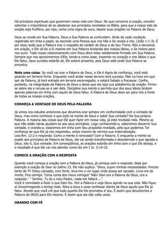 Há princípios espirituais que governam nossa vida com Deus. No que concerne à oração, convém
salientar a importância de se obedecer aos princípios revelados na Bíblia, para que a nossa vida de
oração seja frutífera, por isso, como uma regra de ouro, baseie suas orações na Palavra de Deus.

Deus se revela em Sua Palavra. Deus e Sua Palavra se confundem. Atrás de cada vocábulo
registrado em tinta e papel, se esconde uma Pessoa que nos fala e Se revela a nós. (João 1:1-3). É
por essa razão que a Palavra traz o respaldo do caráter de Deus e do Seu Trono. Nós a elevamos
em oração, e Ele vê-Se a Si mesmo em Sua Palavra brotando dos nossos lábios, e Se inclina para
nos ouvir. Todo nosso relacionamento com Deus deve estar solidamente firmado em Sua Palavra.
Sempre que nos aproximarmos d'Ele, tendo-a como base, trazendo no coração e nos lábios o que
Ele falou, Seus ouvidos estarão ali, Ele estará presente, pois Deus está onde Sua Palavra se
encontra.

Note uma coisa: Se você vai orar a Palavra de Deus, e Ela é digna de confiança, você está
pisando em terreno firme. Enquanto você andar nesse terreno terá sucesso. Mas na hora em que
sair da Palavra, já terá entrado em terreno escorregadio, e estará fadado a fracassar. Confie,
portanto, na integridade da Palavra de Deus e deixe que ela seja sua plataforma de oração. Firme-
se sobre ela e recuse-se a sair dela. Discipline sua mente e permita que dos seus lábios brotem
apenas palavras em linha com aquilo de Deus falou. A Palavra de Deus deve ser para nós a fonte
de todas as nossas orações.

CONHEÇA A VONTADE DE DEUS PELA PALAVRA

Já vimos nos estudos anteriores que devemos orar sempre em conformidade com a vontade de
Deus, mas como conhecer o que está na mente de Deus e saber Sua vontade? Na Sua própria
Palavra. A maioria das coisas que Ele quer fazer em nossa vida, já está revelada nela. Mesmo as
que não estão claras ajustam-se aos seus princípios. Logo conhecendo-a, saberemos discernir Sua
vontade, e orando-a, estaremos em linha com Seu propósito revelado, pelo que podemos Ter
confiança de que Ele já nos respondeu, antes mesmo de vermos sua materialização.
Leia Rm. 12:2 e responda: Como a mente é renovada? Com a Palavra. E enquanto a mente se
expõe aos princípios da Palavra de Deus, ela vai sendo transformada e descobrindo o que agrada a
Deus, isto é, Sua vontade. Em conseqüência, as orações estarão em linha com o que Ele deseja, e
o resultado é que Ele vai nos atender como diz em I Jo. 5:14-15.

COMECE A ORAÇÃO COM A RESPOSTA

Quando você começa a oração com a Palavra de Deus, já começa com a resposta. Note por
exemplo a oração de Davi no Salmo 23. Ele não suplica: “Deus, supre minhas necessidades. Preciso
tanto de Ti! Estou cansado, com fome, leva-me a um lugar onde possa ser saciado. Livra-me da
morte. Fica comigo. Toma conta dos meus inimigos” Não! Davi ora a Palavra de Deus, ora a
resposta : “ Senhor, Tu és o meu Pastor, nada me faltará ...”
Você é convidado a fazer o que Davi fez. Ore a Palavra e veja Deus agindo na sua vida. Não fique
aí choramingando o tempo todo. Abra a boca e ouse confessar diante de Deus aquilo que Ele já
falou. Revele que você crê que tudo quanto Ele lhe prometeu é seu. É assim que devolvemos a
Palavra de DEUS para Ele mesmo. É assim que ela não volta vazia.

ORANDO COM FÉ
 