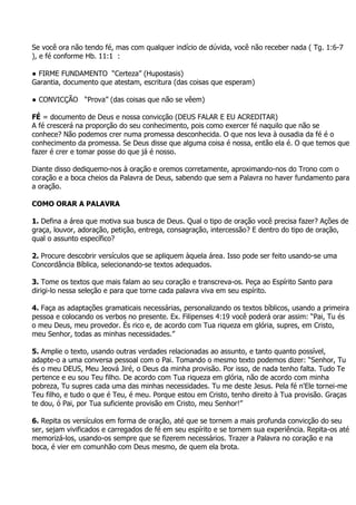 Se você ora não tendo fé, mas com qualquer indício de dúvida, você não receber nada ( Tg. 1:6-7
), e fé conforme Hb. 11:1 :

● FIRME FUNDAMENTO “Certeza” (Hupostasis)
Garantia, documento que atestam, escritura (das coisas que esperam)

● CONVICÇÃO “Prova” (das coisas que não se vêem)

FÉ = documento de Deus e nossa convicção (DEUS FALAR E EU ACREDITAR)
A fé crescerá na proporção do seu conhecimento, pois como exercer fé naquilo que não se
conhece? Não podemos crer numa promessa desconhecida. O que nos leva à ousadia da fé é o
conhecimento da promessa. Se Deus disse que alguma coisa é nossa, então ela é. O que temos que
fazer é crer e tomar posse do que já é nosso.

Diante disso dediquemo-nos à oração e oremos corretamente, aproximando-nos do Trono com o
coração e a boca cheios da Palavra de Deus, sabendo que sem a Palavra no haver fundamento para
a oração.

COMO ORAR A PALAVRA

1. Defina a área que motiva sua busca de Deus. Qual o tipo de oração você precisa fazer? Ações de
graça, louvor, adoração, petição, entrega, consagração, intercessão? E dentro do tipo de oração,
qual o assunto específico?

2. Procure descobrir versículos que se apliquem àquela área. Isso pode ser feito usando-se uma
Concordância Bíblica, selecionando-se textos adequados.

3. Tome os textos que mais falam ao seu coração e transcreva-os. Peça ao Espírito Santo para
dirigi-lo nessa seleção e para que torne cada palavra viva em seu espírito.

4. Faça as adaptações gramaticais necessárias, personalizando os textos bíblicos, usando a primeira
pessoa e colocando os verbos no presente. Ex. Filipenses 4:19 você poderá orar assim: “Pai, Tu és
o meu Deus, meu provedor. És rico e, de acordo com Tua riqueza em glória, supres, em Cristo,
meu Senhor, todas as minhas necessidades.”

5. Amplie o texto, usando outras verdades relacionadas ao assunto, e tanto quanto possível,
adapte-o a uma conversa pessoal com o Pai. Tomando o mesmo texto podemos dizer: “Senhor, Tu
és o meu DEUS, Meu Jeová Jiré, o Deus da minha provisão. Por isso, de nada tenho falta. Tudo Te
pertence e eu sou Teu filho. De acordo com Tua riqueza em glória, não de acordo com minha
pobreza, Tu supres cada uma das minhas necessidades. Tu me deste Jesus. Pela fé n'Ele tornei-me
Teu filho, e tudo o que é Teu, é meu. Porque estou em Cristo, tenho direito à Tua provisão. Graças
te dou, ó Pai, por Tua suficiente provisão em Cristo, meu Senhor!”

6. Repita os versículos em forma de oração, até que se tornem a mais profunda convicção do seu
ser, sejam vivificados e carregados de fé em seu espírito e se tornem sua experiência. Repita-os até
memorizá-los, usando-os sempre que se fizerem necessários. Trazer a Palavra no coração e na
boca, é vier em comunhão com Deus mesmo, de quem ela brota.
 