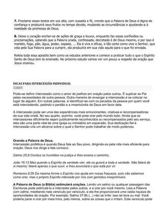 7. Proclame esses textos em voz alta, com ousadia e fé, crendo que a Palavra de Deus é digna de
confiança e produzirá seus frutos no tempo devido, mudando as circunstâncias e ajustando-a à
realidade da promessa de Deus.

8. Deixe o coração encher-se de ações de graça e louvor, enquanto faz essas confissões ou
proclamações, sabendo que a Palavra orada, confessada, decretada é de Deus mesmo, e por isso é
martelo, fogo, pão, água, poder, espada, ... Ela á viva e eficaz, e tão certo como vive o Senhor, que
vela pela Sua Palavra para a cumprir, ela produzirá em sua vida aquilo para o que foi enviada.

Releia toda essa apostila bem como os estudos anteriores e comece a praticar tudo o que o Espírito
Santo de Deus tem te ensinado. No próximo estudo vamos ver um pouco a respeito da oração que
Jesus ensinou.




DICAS PARA INTERCESSÃO INDIVIDUAL


Pode-se definir intercessão como o amor de joelhos em oração pelos outros. É suplicar ao Pai
pelas necessidades de outra pessoa. Outra maneira de enxergar a intercessão é se colocar no
lugar de alguém. Em outras palavras, é identificar-se com os pecados da pessoa por quem você
está intercedendo, pedindo o perdão e a misericórdia de Deus em favor dela.

A intercessão pode ser uma das experiências mais emocionantes, criativas e recompensadoras
da sua vida cristã. No seu quarto, sozinho, você pode orar pelo mundo todo. Ainda que os
intercessores dificilmente sejam publicamente reconhecidos ou recompensados pelo seu serviço,
eles são uma parte vital de uma igreja ou ministério em expansão. Sua dedicação fiel à
intercessão cria um alicerce sobre o qual o Senhor pode trabalhar de modo poderoso.



Orando a Palavra de Deus.
Intercessão profética é quando Deus fala ao Seu povo, dirigindo-os pela rota mais eficiente para
oração. Deus nos dirige e fala conosco.

Salmo 25:9 Conduz os humildes na justiça e lhes ensina o caminho.

João 16:13 Mas quando o Espírito da verdade vier, ele os guiará a toda a verdade. Não falará de
si mesmo; falará apenas o que ouvir, e lhes anunciará o que está por vir.

Romanos 8:26 Da mesma forma o Espírito nos ajuda em nossa fraqueza, pois não sabemos
como orar, mas o próprio Espírito intercede por nós com gemidos inexprimíveis.

A Palavra de Deus (a Bíblia) estimulará orações. Lendo um salmo ou qualquer passagem das
Escrituras pode estimulá-lo a interceder pelos outros, e a orar por você mesmo. Leia a Palavra
com calma, meditando nela versículo por versículo, e ela lhe proporcionará uma vasta riqueza de
oportunidades de oração. Por exemplo: Salmo 37:8b (...) não se irrite: isso só leva ou mal. Você
poderia parar e orar por meia hora, pelo menos, sobre as coisas que o irritam. Este versículo pode
 