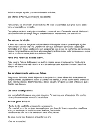 levá-lo a orar por aqueles que constantemente se irritam.

Ore citando a Palavra, assim como está escrito:



Por exemplo, ore o Salmo 91 e Efésios 6:10 a 18 pelos seus amados, sua igreja ou seu pastor
como uma oração por proteção.

Orar pela proteção da sua igreja e daqueles a quem você ama. É essencial se você foi chamado
para um ministério em tempo integral ou está envolvido intensamente com intercessão.


Ore palavras de bênção.

A Bíblia está cheia de bênçãos e orações abençoando alguém. Use-as para orar por alguém.
Por exemplo: Efésios 1:18 e 19 Oro também para que os olhos do coração de vocês sejam
iluminados, a fim de que vocês conheçam a esperança para a qual ele os chamou, as riquezas da
gloriosa herança deles nos santos e a incomparável grandeza do seu poder para conosco, os que
cremos, conforme a atuação da sua poderosa força.

Fale e ore a Palavra de maneira audível.

Falar e orar a Palavra de Deus em voz audível ministra ao seu próprio espírito. Você estará
falando a Palavra para você mesmo e, ao mesmo tempo, para a pessoa por quem você hora.
Bênção em dobro!


Ore por discernimento sobre curas físicas.

Pergunte ao Senhor se é hora da pessoa voltar para casa, ou se é hora dela restabelecer-se
completamente. Seja sensível ao que o Espírito está dizendo, e ore de acordo com a orientação
dEle, não importa quão desanimadoras as coisas estejam. Ore para que você sinta aquilo que o
Espírito está dizendo.


Ore com a estratégia divina.

Use exemplos bíblicos para orar pelas situações. Por exemplo, use a história do filho pródigo
como guia para orar por seus próprios pródigos.

Auxílios gerais à oração:

• Tenha à mão sua Bíblia, uma caneta e um caderno.
• Se possível, encontre um lugar sossegado para orar. Isso não é sempre possível, mas Deus
abençoa seu tempo de oração em meio às distrações também.
• Acostume-se com períodos de silêncio, e não tema pausas.

Se a sua mente ficar divagando enquanto você ora:

• Ore em voz audível.
 