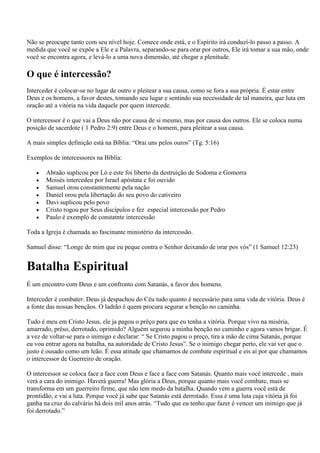 Não se preocupe tanto com seu nível hoje. Comece onde está, e o Espírito irá conduzí-lo passo a passo. A
medida que você se expõe a Ele e a Palavra, separando-se para orar por outros, Ele irá tomar a sua mão, onde
você se encontra agora, e levá-lo a uma nova dimensão, até chegar a plenitude.

O que é intercessão?
Interceder é colocar-se no lugar de outro e pleitear a sua causa, como se fora a sua própria. É estar entre
Deus e os homens, a favor destes, tomando seu lugar e sentindo sua necessidade de tal maneira, que luta em
oração até a vitória na vida daquele por quem intercede.

O intercessor é o que vai a Deus não por causa de si mesmo, mas por causa dos outros. Ele se coloca numa
posição de sacerdote ( 1 Pedro 2:9) entre Deus e o homem, para pleitear a sua causa.

A mais simples definição está na Bíblia: “Orai uns pelos ouros” (Tg. 5:16)

Exemplos de intercessores na Bíblia:

       Abraão suplicou por Ló e este foi liberto da destruição de Sodoma e Gomorra
       Moisés intercedeu por Israel apóstata e foi ouvido
       Samuel orou constantemente pela nação
       Daniel orou pela libertação do seu povo do cativeiro
       Davi suplicou pelo povo
       Cristo rogou por Seus discípulos e fez especial intercessão por Pedro
       Paulo é exemplo de constatnte intercessão

Toda a Igreja é chamada ao fascinante ministério da intercessão.

Samuel disse: “Longe de mim que eu peque contra o Senhor deixando de orar pos vós” (1 Samuel 12:23)


Batalha Espiritual
É um encontro com Deus e um confronto com Satanás, a favor dos homens.

Interceder é combater. Deus já despachou do Céu tudo quanto é necessário para uma vida de vitória. Deus é
a fonte das nossas bençãos. O ladrão é quem procura segurar a benção no caminha.

Tudo é meu em Cristo Jesus, ele ja pagou o prêço para que eu tenha a vitória. Porque vivo na miséria,
amarrado, prêso, derrotado, oprimido? Alguém segurou a minha benção no caminho e agora vamos brigar. É
a vez de voltar-se para o inimigo e declarar: “ Se Cristo pagou o preço, tira a mão de cima Satanás, porque
eu vou entrar agora na batalha, na autoridade de Cristo Jesus”. Se o inimigo chegar perto, ele vai ver que o
justo é ousado como um leão. É essa atitude que chamamos de combate espiritual e eis aí por que chamamos
o intercessor de Guerreiro de oração.

O intercessor se coloca face a face com Deus e face a face com Satanás. Quanto mais você intercede , mais
verá a cara do inimigo. Haverá guerra! Mas glória a Deus, porque quanto mais você combate, mais se
transforma em um guerreiro firme, que não tem medo da batalha. Quando vem a guerra você está de
prontidão, e vai a luta. Porque você já sabe que Satanás está derrotado. Essa é uma luta cuja vitória já foi
ganha na cruz do calvário há dois mil anos atrás. “Tudo que eu tenho que fazer é vencer um inimigo que já
foi derrotado.”
 