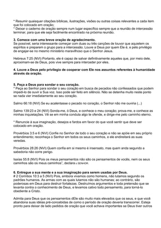 * Resumir quaisquer citações bíblicas, ilustrações, visões ou outras coisas relevantes a cada item
que foi colocado em oração;
* Deixar o caderno de oração sempre num lugar específico sempre que a reunião de intercessão
terminar, para que ele seja facilmente encontrado na próxima reunião.

3. Comece com uma breve oração de agradecimento.
Se possível, seria interessante começar com duas ou três canções de louvor que aquietem os
espíritos e preparem o grupo para a intercessão. Louve a Deus por quem Ele é, e pelo privilégio
de engajar-se no mesmo ministério maravilhoso que o Senhor Jesus.

Hebreus 7:25 (NVI) Portanto, ele é capaz de salvar definitivamente aqueles que, por meio dele,
aproximam-se de Deus, pois vive sempre para interceder por eles.

4. Louve a Deus pelo privilegio de cooperar com Ele nos assuntos referentes à humanidade
através da oração.


5. Peça a Deus para sondar o seu coração.
* Peça ao Senhor para sondar o seu coração em busca de pecados não confessados que podem
impedi-lo de ouvir a Sua voz. Isso pode ser feito em silêncio. Não se detenha muito neste ponto
se nada vier imediatamente ao seu coração.

Salmo 66:18 (NVI) Se eu acalentasse o pecado no coração, o Senhor não me ouviria (...)

Salmo 139:23 e 24 (NVI) Sonda-me, ó Deus, e conhece o meu coração; prova-me, e conhece as
minhas inquietações. Vê se em minha conduta algo te ofende, e dirige-me pelo caminho eterno.

* Renuncie à sua imaginação, desejos e fardos em favor do que você sentir que deve ser
colocado em oração.

Provérbios 3:5 e 6 (NVI) Confie no Senhor de todo o seu coração e não se apóie em seu próprio
entendimento; reconheça o Senhor em todos os seus caminhos, e ele endireitará as suas
veredas.

Provérbios 28:26 (NVI) Quem confia em si mesmo é insensato, mas quem anda segundo a
sabedoria não corre perigo.

Isaías 55:8 (NVI) Pois os meus pensamentos não são os pensamentos de vocês, nem os seus
caminhos são os meus caminhos‖, declara o SENHOR.

6. Entregue a sua mente e a sua imaginação para serem usadas por Deus.
# 2 Coríntios 10:3 a 5 (NVI) Pois, embora vivamos como homens, não lutamos segundo os
padrões humanos. As armas com as quais lutamos não são humanas; ao contrário, são
poderosas em Deus para destruir fortalezas. Destruímos argumentos e toda pretensão que se
levanta contra o conhecimento de Deus, e levamos cativo todo pensamento, para torná-lo
obediente a Cristo.

Admita para Deus que os pensamentos dEle são muito mais elevados que os seus, e que você
abandona suas idéias pré-concebidas de como o período de oração deveria transcorrer. Esteja
pronto para deixar de lado pedidos de oração que você achava importantes se Deus tiver outros
 
