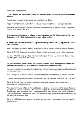 planos para este momento.

7. Peça a Deus por proteção enquanto ora e revista-se da autoridade apropriada sobre o
inimigo.

Repreenda o inimigo e lembre-se da sua autoridade em Cristo.

Tiago 4:7 (NVI) Portanto, submetam-se a Deus. Resistam ao Diabo, e ele fugirá de vocês.

Seja firme com o inimigo. Combata-o no nome Todo-Poderoso do Senhor e com a ―espada do
Espírito‖ — a Palavra de Deus.


8 . Louve-O antecipadamente e fique na expectativa de que Ele fale com você. Ele é um
Deus admirável, e fará algo consistente com o Seu caráter.


9 . Espere em Deus em silêncio por alguns minutos (cerca de 3 ou 4). Aguarde o Senhor
falar com você.

João 10:27 (NVI) As minhas ovelhas ouvem a minha voz; eu as conheço, e elas me seguem.

Salmo 62:5 (NVI) Descanse somente em Deus, ó minha alma; dele vem a minha esperança.

Miquéias 7:7 (NVI) Mas, quanto a mim, ficarei atento ao Senhor, esperando em Deus, o meu
Salvador, pois o meu Deus me ouvirá.


10 . Atente naquilo que surgir no seu coração e na sua mente; uma vez que eles foram
entregues ao Senhor, portanto as coisas que surgem estão vindo dEle.

Imagens, versículos, impressões. Em obediência e fé, revele ao grupo aquilo que Deus trouxe à
sua mente, crendo.

João 10:27 (NVI) As minhas ovelhas ouvem a minha vós; eu as conheço, e elas me seguem.

Continue pedindo a direção de Deus, e esperando que Ele a indique para você. Ele irá indicar.

Salmo 32:8 (NVI) Eu o instruirei e o ensinarei no caminho que você deve seguir, eu o
aconselharei e cuidarei de você.

Após alguns minutos, o líder pedirá a cada pessoa do grupo para compartilhar o que ela sente
que deve ser colocado em oração. Se você não receber de Deus algum tema específico, fique à
vontade para dizer isso aos outros. Se não aparecer um tema central, volte a orar, pedindo a
Deus esclarecimento. Se possível, tenha sua Bíblia com você, caso Deus queira direcioná-lo ou
dar confirmação através dela.

Salmo 119:105 (NVI) A tua palavra é lâmpada que ilumina os meus passos e luz que clareia o
meu caminho.
 