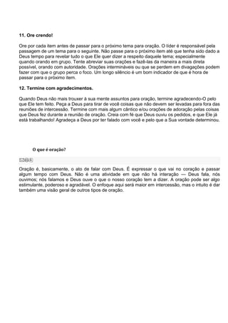11. Ore crendo!

Ore por cada item antes de passar para o próximo tema para oração. O líder é responsável pela
passagem de um tema para o seguinte. Não passe para o próximo item até que tenha sido dado a
Deus tempo para revelar tudo o que Ele quer dizer a respeito daquele tema; especialmente
quando orando em grupo. Tente abreviar suas orações e fazê-las da maneira a mais direta
possível, orando com autoridade. Orações intermináveis ou que se perdem em divagações podem
fazer com que o grupo perca o foco. Um longo silêncio é um bom indicador de que é hora de
passar para o próximo item.

12. Termine com agradecimentos.

Quando Deus não mais trouxer à sua mente assuntos para oração, termine agradecendo-O pelo
que Ele tem feito. Peça a Deus para tirar de você coisas que não devem ser levadas para fora das
reuniões de intercessão. Termine com mais algum cântico e/ou orações de adoração pelas coisas
que Deus fez durante a reunião de oração. Creia com fé que Deus ouviu os pedidos, e que Ele já
está trabalhando! Agradeça a Deus por ter falado com você e pelo que a Sua vontade determinou.




      O que é oração?



Oração é, basicamente, o ato de falar com Deus. É expressar o que vai no coração e passar
algum tempo com Deus. Não é uma atividade em que não há interação — Deus fala, nós
ouvimos; nós falamos e Deus ouve o que o nosso coração tem a dizer. A oração pode ser algo
estimulante, poderoso e agradável. O enfoque aqui será maior em intercessão, mas o intuito é dar
também uma visão geral de outros tipos de oração.
 