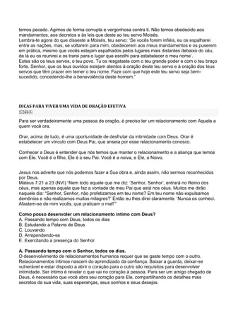 temos pecado. Agimos de forma corrupta e vergonhosa contra ti. Não temos obedecido aos
mandamentos, aos decretos e às leis que deste ao teu servo Moisés.
Lembra-te agora do que disseste a Moisés, teu servo: ‗Se vocês forem infiéis, eu os espalharei
entre as nações, mas, se voltarem para mim, obedecerem aos meus mandamentos e os puserem
em prática, mesmo que vocês estejam espalhados pelos lugares mais distantes debaixo do céu,
de lá eu os reunirei e os trarei para o lugar que escolhi para estabelecer o meu nome‘.
Estes são os teus servos, o teu povo. Tu os resgataste com o teu grande poder e com o teu braço
forte. Senhor, que os teus ouvidos estejam atentos à oração deste teu servo e à oração dos teus
servos que têm prazer em temer o teu nome. Faze com que hoje este teu servo seja bem-
sucedido, concedendo-lhe a benevolência deste homem.‖




DICAS PARA VIVER UMA VIDA DE ORAÇÃO EFETIVA


Para ser verdadeiramente uma pessoa de oração, é preciso ter um relacionamento com Aquele a
quem você ora.

Orar, acima de tudo, é uma oportunidade de desfrutar da intimidade com Deus. Orar é
estabelecer um vínculo com Deus Pai, que anseia por esse relacionamento conosco.

Conhecer a Deus é entender que nós temos que manter o relacionamento e a aliança que temos
com Ele. Você é o filho, Ele é o seu Pai. Você é a noiva, e Ele, o Noivo.


Jesus nos adverte que nós podemos fazer a Sua obra e, ainda assim, não sermos reconhecidos
por Deus.
Mateus 7:21 a 23 (NVI) ―Nem todo aquele que me diz: ‗Senhor, Senhor‘, entrará no Reino dos
céus, mas apenas aquele que faz a vontade de meu Pai que está nos céus. Muitos me dirão
naquele dia: ―Senhor, Senhor, não profetizamos em teu nome? Em teu nome não expulsamos
demônios e não realizamos muitos milagres?‘ Então eu lhes direi claramente: ‗Nunca os conheci.
Afastem-se de mim vocês, que praticam o mal!‘‖

Como posso desenvoler um relacionamento íntimo com Deus?
A. Passando tempo com Deus, todos os dias
B. Estudando a Palavra de Deus
C. Louvando
D. Arrependendo-se
E. Exercitando a presença do Senhor

A. Passando tempo com o Senhor, todos os dias.
O desenvolvimento de relacionamentos humanos requer que se gaste tempo com o outro.
Relacionamentos íntimos nascem do aprendizado da confiança. Baixar a guarda, deixar-se
vulnerável e estar disposto a abrir o coração para o outro são requisitos para desenvolver
intimidade. Ser íntimo é revelar o que vai no coração à pessoa. Para ser um amigo chegado de
Deus, é necessário que você abra seu coração para Ele, compartilhando os detalhes mais
secretos da sua vida, suas esperanças, seus sonhos e seus desejos.
 