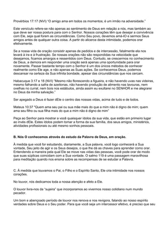 Provérbios 17:17 (NVI) ―O amigo ama em todos os momentos; é um irmão na adversidade.‖

Este versículo refere-se não apenas ao sentimento de Deus em relação a nós, mas também ao
que deve ser nossa postura para com o Senhor. Nossos corações têm que desejar a convivência
com Ele, seja qual forem as circunstâncias. Como Seu povo, devemos amá-lO e sermos Seus
amigos antes de qualquer outra coisa. A partir do alicerce desta intimidade, podemos orar
efetivamente.

Se a nossa vida de oração consistir apenas de pedidos e de intercessão, fatalmente ela nos
levará à ira e à frustração. Se nossas orações não são respondidas na velocidade que
desejamos, ficamos amargos e ressentidos com Deus. Contudo, se crescermos no conhecimento
de Deus, a demora em responder uma oração será apenas uma oportunidade para orar
novamente. Passar bastante tempo com o Senhor é um dos únicos métodos de conhecer
realmente como Ele age, e não apenas as Suas ações. Se conhecemos Deus, podemos
descansar na certeza da Sua infinita bondade, apesar das circunstâncias que nos cercam.

Habacuque 3:17 e 18 (NVI) ―Mesmo não florescendo a figueira, e não havendo uvas nas videiras,
mesmo falhando a safra de azeitonas, não havendo produção de alimento nas lavouras, nem
ovelhas no curral, nem bois nos estábulos, ainda assim eu exultarei no SENHOR e me alegrarei
no Deus da minha salvação.‖

Ser apegado a Deus é fazer dEle o centro das nossas vidas, acima de tudo e de todos.

Mateus 10:37 "Quem ama seu pai ou sua mãe mais do que a mim não é digno de mim; quem
ama seu filho ou sua filha mais do que a mim não é digno de mim‖

Peça ao Senhor para mostrar a você quaisquer ídolos da sua vida, que estão em primeiro lugar
ao invés dEle. Estes ídolos podem tomar a forma da sua família, dos seus amigos, ministérios,
atividades profissionais ou até mesmo sonhos pessoais.


B. Nós O conhecemos através do estudo da Palavra de Deus, em oração.

À medida que você for estudando, diariamente, a Sua palavra, você logo conhecerá a Sua
vontade, Seu jeito de agir e os Seus desejos, o que lhe dá as chaves para aprender como orar.
Entendendo a maneira pela qual Ele se move nas vidas das pessoas, você pode orar de modo
que suas súplicas coincidam com a Sua vontade. O salmo 119 é uma passagem maravilhosa
para meditação quando nos ensina sobre as recompensas de se estudar a Palavra.


C. À medida que louvamos o Pai, o Filho e o Espírito Santo, Ele cria intimidade nos nossos
corações.

No louvor, nós dedicamos toda a nossa atenção e afeto a Ele.

O louvor livra-nos da ―sujeira‖ que incorporamos ao vivermos nosso cotidiano num mundo
pecador.

Um bom e abençoado período de louvor nos renova e nos revigora, falando ao nosso espírito
verdades sobre Deus e o Seu poder. Para que você seja um intercessor efetivo, é preciso que seu
 