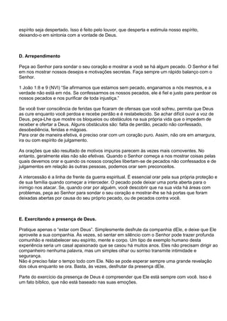 espírito seja despertado. Isso é feito pelo louvor, que desperta e estimula nosso espírito,
deixando-o em sintonia com a vontade de Deus.



D. Arrependimento

Peça ao Senhor para sondar o seu coração e mostrar a você se há algum pecado. O Senhor é fiel
em nos mostrar nossos desejos e motivações secretas. Faça sempre um rápido balanço com o
Senhor.

1 João 1:8 e 9 (NVI) ―Se afirmamos que estamos sem pecado, enganamos a nós mesmos, e a
verdade não está em nós. Se confessarmos os nossos pecados, ele é fiel e justo para perdoar os
nossos pecados e nos purificar de toda injustiça.‖

Se você tiver consciência de feridas que ficaram de ofensas que você sofreu, permita que Deus
as cure enquanto você perdoa e recebe perdão e é restabelecido. Se achar difícil ouvir a voz de
Deus, peça-Lhe que mostre os bloqueios ou obstáculos na sua própria vida que o impedem de
receber e ofertar a Deus. Alguns obstáculos são: falta de perdão, pecado não confessado,
desobediência, feridas e mágoas.
Para orar de maneira efetiva, é preciso orar com um coração puro. Assim, não ore em amargura,
ira ou com espírito de julgamento.

As orações que são resultado de motivos impuros parecem às vezes mais comoventes. No
entanto, geralmente elas não são efetivas. Quando o Senhor começa a nos mostrar coisas pelas
quais devemos orar e quando os nossos corações libertam-se de pecados não confessados e de
julgamentos em relação às outras pessoas, podemos orar sem preconceitos.

A intercessão é a linha de frente da guerra espiritual. É essencial orar pela sua própria proteção e
de sua família quando começar a interceder. O pecado pode deixar uma porta aberta para o
inimigo nos atacar. Se, quando orar por alguém, você descobrir que na sua vida há áreas com
problemas, peça ao Senhor para sondar o seu coração e mostrar-lhe se há portas que foram
deixadas abertas por causa do seu próprio pecado, ou de pecados contra você.



E. Exercitando a presença de Deus.

Pratique apenas o ―estar com Deus‖. Simplesmente desfrute da companhia dEle, e deixe que Ele
aproveite a sua companhia. Às vezes, só sentar em silêncio com o Senhor pode trazer profunda
comunhão e restabelecer seu espírito, mente e corpo. Um tipo de exemplo humano desta
experiência seria um casal apaixonado que se casou há muitos anos. Eles não precisam dirigir ao
companheiro nenhuma palavra, mas um simples olhar ou sorriso transmite intimidade e
segurança.
Não é preciso falar o tempo todo com Ele. Não se pode esperar sempre uma grande revelação
dos céus enquanto se ora. Basta, às vezes, desfrutar da presença dEle.

Parte do exercício da presença de Deus é compreender que Ele está sempre com você. Isso é
um fato bíblico, que não está baseado nas suas emoções.
 