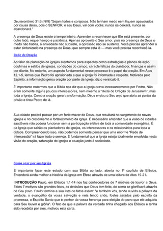 Deuteronômio 31:6 (NVI) ―Sejam fortes e corajosos. Não tenham medo nem fiquem apavorados
por causa delas, pois o SENHOR, o seu Deus, vai com vocês; nunca os deixará, nunca os
abandonará.‖

A presença de Deus existe o tempo inteiro. Aprender a reconhecer que Ele está presente, por
outro lado, requer tempo e paciência. Apenas aproveite o Seu amor, pois na presença de Deus o
medo não habita, a ansiedade não subsiste, a opressão não se sustenta. Você precisa aprender a
estar sintonizado na presença de Deus, que sempre está lá — mas você precisa reconhecê-la.

Rede de Oração

Ao falar de plantação de igrejas atentamos para aspectos como estratégias e planos de ação,
doutrinas e estilos de igrejas, condições do campo, características do plantador, finanças e assim
por diante. No entanto, um aspecto fundamental nesse processo é o papel da oração. Em Atos
12.1-5, lemos que Pedro foi aprisionado e que a igreja foi informada a respeito. Motivada pelo
Espírito, a informação gerou oração por parte da Igreja, diz o versículo 5.

É importante notarmos que a Bíblia nos diz que a Igreja orava incessantemente por Pedro. Não
eram somente alguns poucos intercessores, nem mesmo a ―Rede de Oração de Jerusalém‖, mas
toda a Igreja. Como a oração gera transformação, Deus enviou o Seu anjo que abriu as portas da
prisão e tirou Pedro de lá.



Sua cidade poderá passar por um forte mover de Deus, que resultará no surgimento de novas
igrejas e no crescimento e fortalecimento da Igreja. É necessário entender que a visão de cidades
saudáveis não poderá funcionar sem a participação efetiva de toda a comunidade evangélica. É
da Igreja que sairão os plantadores de igrejas, os intercessores e os missionários para toda a
cidade. Compreendendo isso, não podemos somente pensar que uma enorme ―Rede de
Intercessão‖ irá fazer todo o serviço. É fundamental que a Igreja esteja totalmente envolvida nesta
visão de oração, saturação de igrejas e atuação junto à sociedade.




Como orar por sua Igreja

É importante fazer este estudo com sua Bíblia ao lado, aberta no 1º capítulo de Efésios.
Entenderá ainda melhor a história da igreja em Éfeso através de uma leitura de Atos 19-21.

 INTRODUÇÃO Paulo, em Efésios 1.1-14 nos faz conhecedores de 7 motivos de louvor a Deus.
Estes 7 motivos são grandes fatos, as decisões que Deus tem feito, de como se glorificará através
de Seu povo. Paulo termina a sua lista de fatos assim: "e também vós, tendo ouvido a palavra da
verdade, o evangelho da vossa salvação e nela tendo crido, fostes selados pelo espírito da
promessa, o Espírito Santo que é penhor da vossa herança para eleição do povo que ele adquiriu
para Seu louvor e glória". O fato de que a palavra da verdade tinha chegado aos Efésios e tenha
sido recebida por eles, motivou esta carta.
 