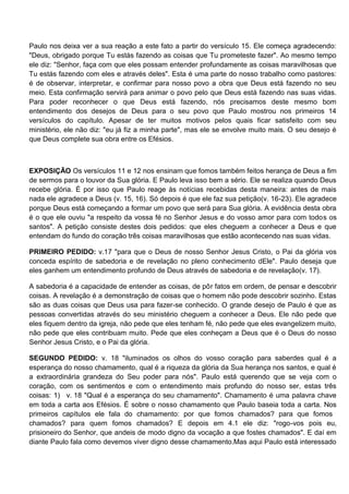 Paulo nos deixa ver a sua reação a este fato a partir do versículo 15. Ele começa agradecendo:
"Deus, obrigado porque Tu estás fazendo as coisas que Tu prometeste fazer". Ao mesmo tempo
ele diz: "Senhor, faça com que eles possam entender profundamente as coisas maravilhosas que
Tu estás fazendo com eles e através deles". Esta é uma parte do nosso trabalho como pastores:
é de observar, interpretar, e confirmar para nosso povo a obra que Deus está fazendo no seu
meio. Esta confirmação servirá para animar o povo pelo que Deus está fazendo nas suas vidas.
Para poder reconhecer o que Deus está fazendo, nós precisamos deste mesmo bom
entendimento dos desejos de Deus para o seu povo que Paulo mostrou nos primeiros 14
versículos do capítulo. Apesar de ter muitos motivos pelos quais ficar satisfeito com seu
ministério, ele não diz: "eu já fiz a minha parte", mas ele se envolve muito mais. O seu desejo é
que Deus complete sua obra entre os Efésios.



EXPOSIÇÃO Os versículos 11 e 12 nos ensinam que fomos também feitos herança de Deus a fim
de sermos para o louvor da Sua glória. E Paulo leva isso bem a sério. Ele se realiza quando Deus
recebe glória. É por isso que Paulo reage às notícias recebidas desta maneira: antes de mais
nada ele agradece a Deus (v. 15, 16). Só depois é que ele faz sua petição(v. 16-23). Ele agradece
porque Deus está começando a formar um povo que será para Sua glória. A evidência desta obra
é o que ele ouviu "a respeito da vossa fé no Senhor Jesus e do vosso amor para com todos os
santos". A petição consiste destes dois pedidos: que eles cheguem a conhecer a Deus e que
entendam do fundo do coração três coisas maravilhosas que estão acontecendo nas suas vidas.

PRIMEIRO PEDIDO: v.17 "para que o Deus de nosso Senhor Jesus Cristo, o Pai da glória vos
conceda espírito de sabedoria e de revelação no pleno conhecimento dEle". Paulo deseja que
eles ganhem um entendimento profundo de Deus através de sabedoria e de revelação(v. 17).

A sabedoria é a capacidade de entender as coisas, de pôr fatos em ordem, de pensar e descobrir
coisas. A revelação é a demonstração de coisas que o homem não pode descobrir sozinho. Estas
são as duas coisas que Deus usa para fazer-se conhecido. O grande desejo de Paulo é que as
pessoas convertidas através do seu ministério cheguem a conhecer a Deus. Ele não pede que
eles fiquem dentro da igreja, não pede que eles tenham fé, não pede que eles evangelizem muito,
não pede que eles contribuam muito. Pede que eles conheçam a Deus que é o Deus do nosso
Senhor Jesus Cristo, e o Pai da glória.

SEGUNDO PEDIDO: v. 18 "iluminados os olhos do vosso coração para saberdes qual é a
esperança do nosso chamamento, qual é a riqueza da glória da Sua herança nos santos, e qual é
a extraordinária grandeza do Seu poder para nós". Paulo está querendo que se veja com o
coração, com os sentimentos e com o entendimento mais profundo do nosso ser, estas três
coisas: 1) v. 18 "Qual é a esperança do seu chamamento". Chamamento é uma palavra chave
em toda a carta aos Efésios. É sobre o nosso chamamento que Paulo baseia toda a carta. Nos
primeiros capítulos ele fala do chamamento: por que fomos chamados? para que fomos
chamados? para quem fomos chamados? E depois em 4.1 ele diz: "rogo-vos pois eu,
prisioneiro do Senhor, que andeis de modo digno da vocação a que fostes chamados". E daí em
diante Paulo fala como devemos viver digno desse chamamento.Mas aqui Paulo está interessado
 