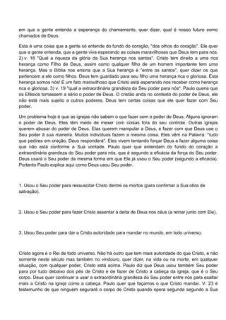 em que a gente entenda a esperança do chamamento, quer dizer, qual é nosso futuro como
chamados de Deus.

Esta é uma coisa que a gente só entende do fundo do coração, "dos olhos do coração". Ele quer
que a gente entenda, que a gente viva esperando as coisas maravilhosas que Deus tem para nós.
2) v. 18 "Qual a riqueza da glória da Sua herança nos santos". Cristo tem direito a uma rica
herança como Filho de Deus, assim como qualquer filho de um homem importante tem uma
herança. Mas a Bíblia nos ensina que a Sua herança é "entre os santos", quer dizer os que
pertencem a ele como filhos. Deus tem guardado para seu filho uma herança rica e gloriosa. Esta
herança somos nós! É um fato maravilhoso que Cristo está esperando nos receber como herança
rica e gloriosa. 3) v. 19 "qual a extraordinária grandeza do Seu poder para nós". Paulo queria que
os Efésios tomassem a sério o poder de Deus. O cristão anda no contexto do poder de Deus, ele
não está mais sujeito a outros poderes. Deus tem certas coisas que ele quer fazer com Seu
poder.

Um problema hoje é que as igrejas não sabem o que fazer com o poder de Deus. Alguns ignoram
o poder de Deus. Eles têm medo de mexer com coisas fora do seu controle. Outras igrejas
querem abusar do poder de Deus. Elas querem manipular a Deus, e fazer com que Deus use o
Seu poder â sua maneira. Muitos indivíduos fazem a mesma coisa. Eles vêm na Palavra: "tudo
que pedires em oração, Deus responderá". Eles vivem tentando forçar Deus a fazer alguma coisa
que não está conforme a Sua vontade. Paulo quer que entendam do fundo do coração a
extraordinária grandeza do Seu poder para nós, que é segundo a eficácia da força do Seu poder.
Deus usará o Seu poder da mesma forma em que Ele já usou o Seu poder (segundo a eficácia).
Portanto Paulo explica aqui como Deus usou Seu poder.



1. Usou o Seu poder para ressuscitar Cristo dentre os mortos (para confirmar a Sua obra de
salvação).



2. Usou o Seu poder para fazer Cristo assentar à deita de Deus nos céus (a reinar junto com Ele).



3. Usou Seu poder para dar a Cristo autoridade para mandar no mundo, em todo universo.



Cristo agora é o Rei de todo universo. Não há outro que tem mais autoridade do que Cristo, e não
somente neste século mas também no vindouro, quer dizer, na vida ou na morte, em qualquer
situação, com qualquer poder, Cristo está acima. Paulo diz que Deus usou também Seu poder
para por tudo debaixo dos pés de Cristo e de fazer de Cristo a cabeça da igreja, que é o Seu
corpo. Deus quer continuar a usar a extraordinária grandeza do Seu poder entre nós para exaltar
mais a Cristo na igreja como a cabeça. Paulo quer que façamos o que Cristo mandar. V. 23 é
testemunho de que ninguém segurará o corpo de Cristo quando opera segunda segundo a Sua
 
