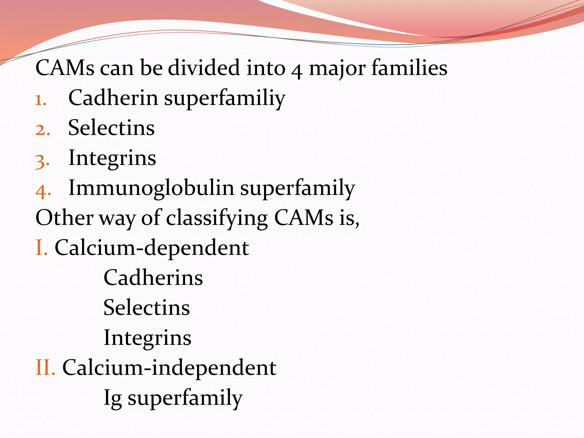 CAMs can be divided into 4 major families
1. Cadherin superfamiliy
2. Selectins
3. Integrins
4. Immunoglobulin superfamily
Other way of classifying CAMs is,
I. Calcium-dependent
Cadherins
Selectins
Integrins
II. Calcium-independent
Ig superfamily
 