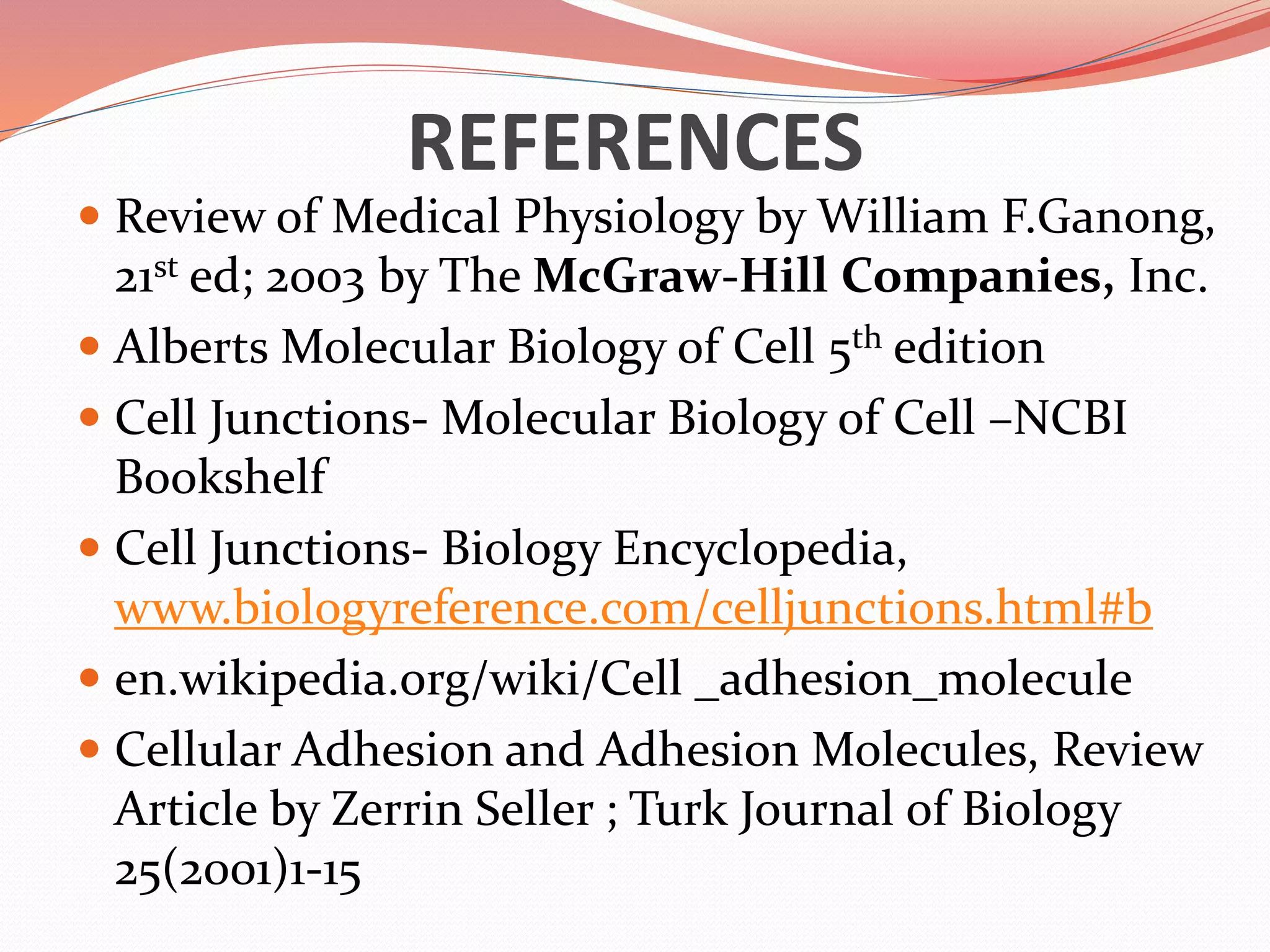 REFERENCES
 Review of Medical Physiology by William F.Ganong,
21st ed; 2003 by The McGraw-Hill Companies, Inc.
 Alberts Molecular Biology of Cell 5th edition
 Cell Junctions- Molecular Biology of Cell –NCBI
Bookshelf
 Cell Junctions- Biology Encyclopedia,
www.biologyreference.com/celljunctions.html#b
 en.wikipedia.org/wiki/Cell _adhesion_molecule
 Cellular Adhesion and Adhesion Molecules, Review
Article by Zerrin Seller ; Turk Journal of Biology
25(2001)1-15
 