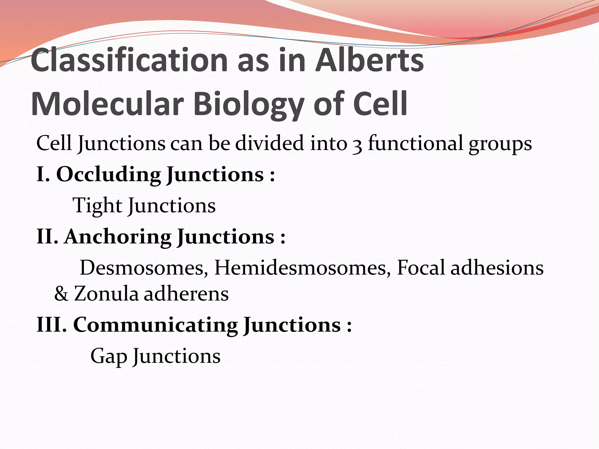 Classification as in Alberts
Molecular Biology of Cell
Cell Junctions can be divided into 3 functional groups
I. Occluding Junctions :
Tight Junctions
II. Anchoring Junctions :
Desmosomes, Hemidesmosomes, Focal adhesions
& Zonula adherens
III. Communicating Junctions :
Gap Junctions
 