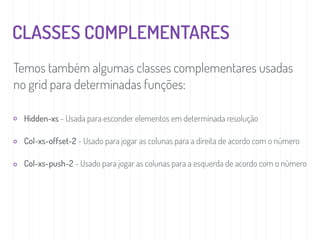 CLASSES COMPLEMENTARES
Temos também algumas classes complementares usadas
no grid para determinadas funções:
Hidden-xs - Usada para esconder elementos em determinada resolução
Col-xs-offset-2 - Usado para jogar as colunas para a direita de acordo com o número
Col-xs-push-2 - Usado para jogar as colunas para a esquerda de acordo com o número
 