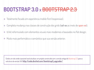 BOOTSTRAP 3.0 X BOOTSTRAP 2.3
Totalmente focado em experiência mobile ﬁrst (responsive);
Completa mudança nas classes de construção dos grids (col-xx ao invés de span-xx);
Ui kit reformulado com elementos visuais mais modernos e baseados no ﬂat design;
Muito mais performático e semântico que sua versão anterior;
Existe um site onde é possível você atualizar um projeto construído com a versão antiga do Bootstrap 2.3 para a
estrutura da versão 3.0: http://code.divshot.com/bootstrap3_upgrader/
 