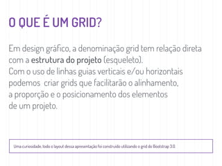 O QUE É UM GRID?
Em design gráﬁco, a denominação grid tem relação direta
com a estrutura do projeto (esqueleto).
Com o uso de linhas guias verticais e/ou horizontais
podemos criar grids que facilitarão o alinhamento,
a proporção e o posicionamento dos elementos
de um projeto.
Uma curiosidade, todo o layout dessa apresentação foi construído utilizando o grid do Bootstrap 3.0.
 