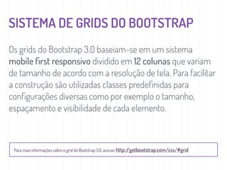 SISTEMA DE GRIDS DO BOOTSTRAP
Os grids do Bootstrap 3.0 baseiam-se em um sistema
mobile ﬁrst responsivo dividido em 12 colunas que variam
de tamanho de acordo com a resolução de tela. Para facilitar
a construção são utilizadas classes predeﬁnidas para
conﬁgurações diversas como por exemplo o tamanho,
espaçamento e visibilidade de cada elemento.
Para mais informações sobre o grid do Bootstrap 3.0, acesse: http://getbootstrap.com/css/#grid
 