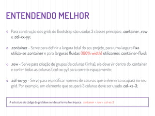 ENTENDENDO MELHOR
Para construção dos grids do Bootstrap são usadas 3 classes principais: .container, .row
e .col-xx-yy;
.container - Serve para deﬁnir a largura total do seu projeto, para uma largura ﬁxa
utiliza-se .container e para larguras ﬂuídas (100% width) utilizamos .container-ﬂuid;
.row - Serve para criação de grupos de colunas (linha), ele deve vir dentro do .container
e conter todas as colunas (.col-xx-yy) para correto espaçamento;
.col-xx-yy - Serve para especiﬁcar número de colunas que o elemento ocupará no seu
grid. Por exemplo, um elemento que ocupará 3 colunas deve ser usado .col-xs-3;
A estrutura do código do grid deve ser dessa forma hierárquica: .container > .row > .col-xs-3
 