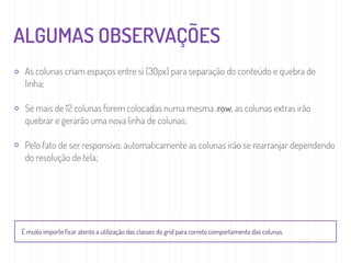 ALGUMAS OBSERVAÇÕES
As colunas criam espaços entre si (30px) para separação do conteúdo e quebra de
linha;
Se mais de 12 colunas forem colocadas numa mesma .row, as colunas extras irão
quebrar e gerarão uma nova linha de colunas;
Pelo fato de ser responsivo, automaticamente as colunas irão se rearranjar dependendo
do resolução de tela;
É muito importe ﬁcar atento a utilização das classes do grid para correto comportamento das colunas.
 