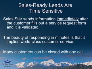 Sales-Ready Leads Are  Time Sensitive Sales Star sends information  immediately  after the customer fills out a service request form and it is validated. The beauty of responding in minutes is that it implies world-class customer service.  Many customers can be closed with one call. 