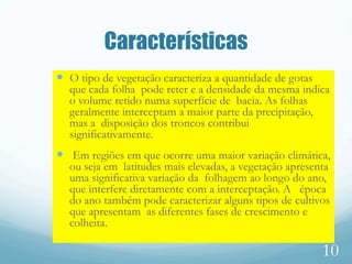 Características
—  O tipo de vegetação caracteriza a quantidade de gotas
que cada folha pode reter e a densidade da mesma indica
o volume retido numa superfície de bacia. As folhas
geralmente interceptam a maior parte da precipitação,
mas a disposição dos troncos contribui
significativamente.
—  Em regiões em que ocorre uma maior variação climática,
ou seja em latitudes mais elevadas, a vegetação apresenta
uma significativa variação da folhagem ao longo do ano,
que interfere diretamente com a interceptação. A época
do ano também pode caracterizar alguns tipos de cultivos
que apresentam as diferentes fases de crescimento e
colheita.
10
 