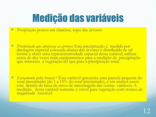 Medição das variáveis
—  Precipitação: postos em clareiras, topo das árvores
—  Precipitação que atravessa as árvores: Esta precipitação é medida por
drenagem especial colocada abaixo das árvores e distribuída de tal
forma a obter uma representatividade espacial desta variável; utilizar
cerca de dez vezes mais equipamentos para a medição da precipitação
que atravessa a vegetação do que para a precipitação total.
—  Escoamento pelos troncos ‑ Esta variável apresenta uma parcela pequena do
total precipitado (de 1 a 15% do total precipitado), e em muitos casos
está dentro da faixa de erros de amostragem das outras variáveis. A
medição desta variável somente é viável para vegetação com tronco de
magnitude razoável
12
 