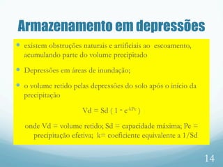 Armazenamento em depressões
—  existem obstruções naturais e artificiais ao escoamento,
acumulando parte do volume precipitado
—  Depressões em áreas de inundação;
—  o volume retido pelas depressões do solo após o início da
precipitação
Vd = Sd ( 1 ‑ e-kPe )
onde Vd = volume retido; Sd = capacidade máxima; Pe =
precipitação efetiva; k= coeficiente equivalente a 1/Sd
14
 
