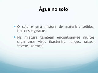 —  O solo é uma mistura de materiais sólidos,
líquidos e gasosos.
—  Na mistura também encontram-se muitos
organismos vivos (bactérias, fungos, raízes,
insetos, vermes)
Água	
  no	
  solo	
  
 