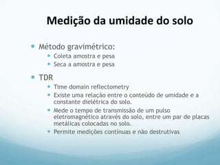 —  Método gravimétrico:
—  Coleta amostra e pesa
—  Seca a amostra e pesa
—  TDR
—  Time domain reflectometry
—  Existe uma relação entre o conteúdo de umidade e a
constante dielétrica do solo.
—  Mede o tempo de transmissão de um pulso
eletromagnético através do solo, entre um par de placas
metálicas colocadas no solo.
—  Permite medições contínuas e não destrutivas
Medição	
  da	
  umidade	
  do	
  solo	
  
 
