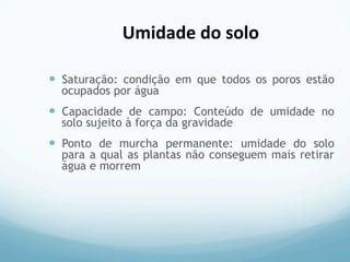 —  Saturação: condição em que todos os poros estão
ocupados por água
—  Capacidade de campo: Conteúdo de umidade no
solo sujeito à força da gravidade
—  Ponto de murcha permanente: umidade do solo
para a qual as plantas não conseguem mais retirar
água e morrem
Umidade	
  do	
  solo	
  
 