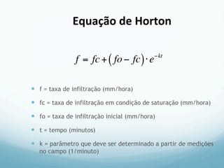 —  f = taxa de infiltração (mm/hora)
—  fc = taxa de infiltração em condição de saturação (mm/hora)
—  fo = taxa de infiltração inicial (mm/hora)
—  t = tempo (minutos)
—  k = parâmetro que deve ser determinado a partir de medições
no campo (1/minuto)
f = fc+ fo− fc( )⋅e−kt
Equação	
  de	
  Horton	
  
 