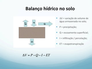 Balanço	
  hídrico	
  no	
  solo	
  
ΔV = P −Q − I − ET
—  ΔV	
  =	
  variação	
  de	
  volume	
  de	
  
água	
  armazenada	
  no	
  solo;	
  
—  P	
  =	
  precipitação;	
  
—  Q	
  =	
  escoamento	
  superﬁcial;	
  
—  I	
  =	
  inﬁltração	
  /	
  percolação;	
  
—  ET	
  =	
  evapotranspiração	
  	
  
 