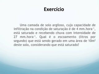 Uma camada de solo argiloso, cuja capacidade de
infiltração na condição de saturação é de 4 mm.hora-1,
está saturado e recebendo chuva com intensidade de
27 mm.hora-1. Qual é o escoamento (litros por
segundo) que está sendo gerado em uma área de 10m2
deste solo, considerando que está saturado?
Exercício	
  
 