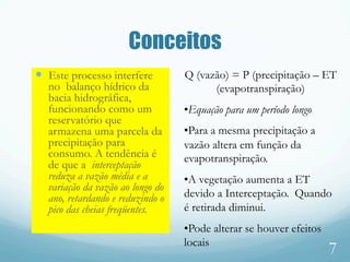 Conceitos
—  Este processo interfere
no balanço hídrico da
bacia hidrográfica,
funcionando como um
reservatório que
armazena uma parcela da
precipitação para
consumo. A tendência é
de que a interceptação
reduza a vazão média e a
variação da vazão ao longo do
ano, retardando e reduzindo o
pico das cheias freqüentes.
7
Q (vazão) = P (precipitação – ET
(evapotranspiração)
• Equação para um período longo
• Para a mesma precipitação a
vazão altera em função da
evapotranspiração.
• A vegetação aumenta a ET
devido a Interceptação. Quando
é retirada diminui.
• Pode alterar se houver efeitos
locais
 