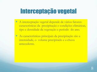 Interceptação vegetal
—  A interceptação vegetal depende de vários fatores:
características da precipitação e condições climáticas,
tipo e densidade da vegetação e período do ano.
—  As características principais da precipitação são a
intensidade, o volume precipitado e a chuva
antecedente.
8
 