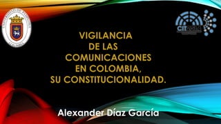 VIGILANCIA DE LAS COMUNICACIONES EN COLOMBIA, SU CONSTITUCIONALIDAD. Alexander Díaz García  