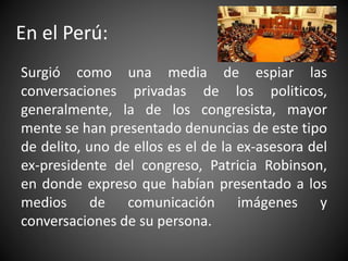 En el Perú:
Surgió como una media de espiar las
conversaciones privadas de los politicos,
generalmente, la de los congresi...