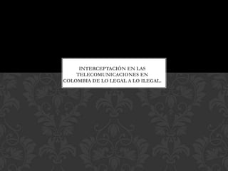 INTERCEPTACIÓN EN LAS
TELECOMUNICACIONES EN
COLOMBIA DE LO LEGAL A LO ILEGAL.
 