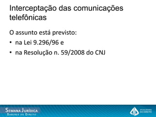 Interceptação das comunicações
telefônicas
O assunto está previsto:
• na Lei 9.296/96 e
• na Resolução n. 59/2008 do CNJ
 