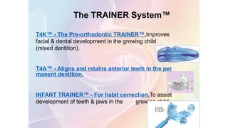 The TRAINER System™
T4K™ - The Pre-orthodontic TRAINER™.Improves
facial & dental development in the growing child
(mixed dentition).
T4A™ - Aligns and retains anterior teeth in the per
manent dentition.
INFANT TRAINER™ - For habit correction.To assist
development of teeth & jaws in the growing child.
119
 