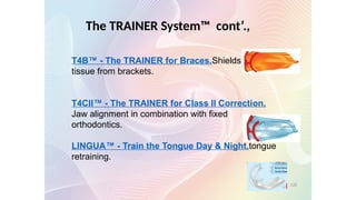 The TRAINER System™ cont’.,
T4B™ - The TRAINER for Braces.Shields the soft
tissue from brackets.
T4CII™ - The TRAINER for Class II Correction.
Jaw alignment in combination with fixed
orthodontics.
LINGUA™ - Train the Tongue Day & Night.tongue
retraining.
120
 