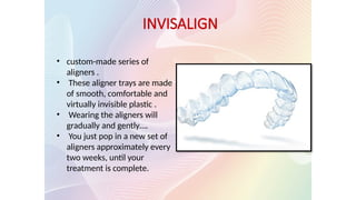 • custom-made series of
aligners .
• These aligner trays are made
of smooth, comfortable and
virtually invisible plastic .
• Wearing the aligners will
gradually and gently….
• You just pop in a new set of
aligners approximately every
two weeks, until your
treatment is complete.
INVISALIGN
 