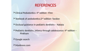 Clinical Pedodontics: 4th
edition –Finn
Textbook of pedodontics:2nd
edition- Tandon
Occlusal guidance in pediatric dentistry – Nakata
Pediatric dentistry .infancy through adolescence: 4th
edition –
Pinkham
Google search
Myobrace.com
REFERENCES
 