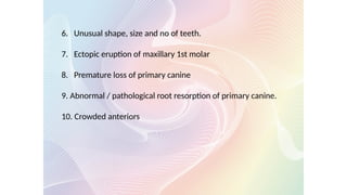 6. Unusual shape, size and no of teeth.
7. Ectopic eruption of maxillary 1st molar
8. Premature loss of primary canine
9. Abnormal / pathological root resorption of primary canine.
10. Crowded anteriors
 