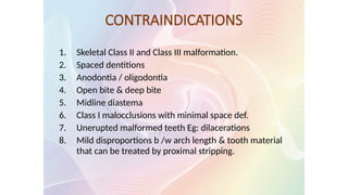 CONTRAINDICATIONS
1. Skeletal Class II and Class III malformation.
2. Spaced dentitions
3. Anodontia / oligodontia
4. Open bite & deep bite
5. Midline diastema
6. Class I malocclusions with minimal space def.
7. Unerupted malformed teeth Eg: dilacerations
8. Mild disproportions b /w arch length & tooth material
that can be treated by proximal stripping.
 