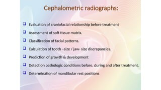 Cephalometric radiographs:
 Evaluation of craniofacial relationship before treatment
 Assessment of soft tissue matrix.
 Classification of facial patterns.
 Calculation of tooth –size / jaw- size discrepancies.
 Prediction of growth & development
 Detection pathologic conditions before, during and after treatment.
 Determination of mandibular rest positions
 